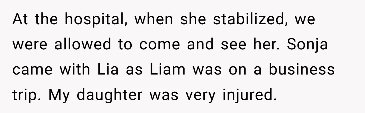 At the hospital, when she stabilized, we were allowed to come and see her. Sonja came with Lia as Liam was on a business trip. My daughter was very injured.
