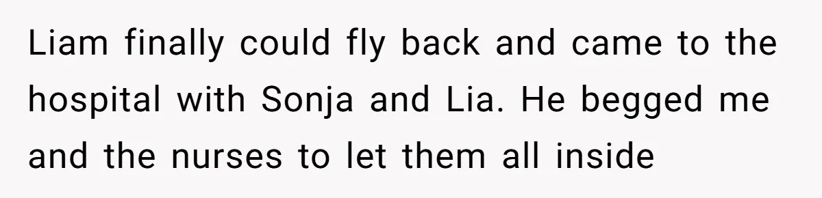 Liam finally could fly back and came to the hospital with Sonja and Lia. He begged me and the nurses to let them all inside