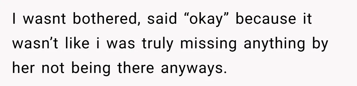 I wasnt bothered, said “okay” because it wasn’t like i was truly missing anything by her not being there anyways.