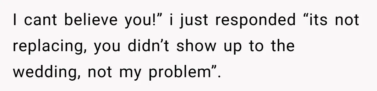 I cant believe you!” i just responded “its not replacing, you didn’t show up to the wedding, not my problem”.