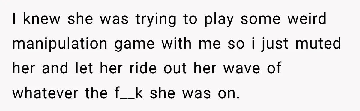 I knew she was trying to play some weird manipulation game with me so i just muted her and let her ride out her wave of whatever the f__k she...