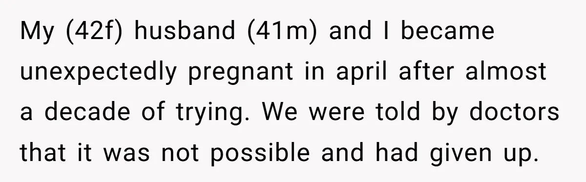 My (42f) husband (41m) and I became unexpectedly pregnant in april after almost a decade of trying. We were told by doctors that it was not possible and had given...