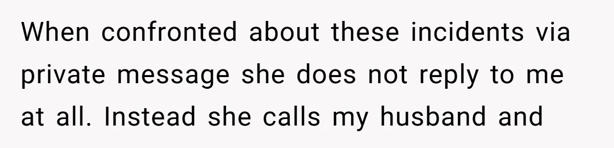 When confronted about these incidents via private message she does not reply to me at all. Instead she calls my husband and