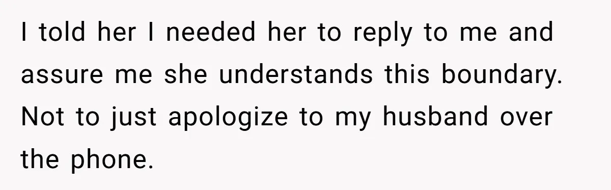 I told her I needed her to reply to me and assure me she understands this boundary. Not to just apologize to my husband over the phone.