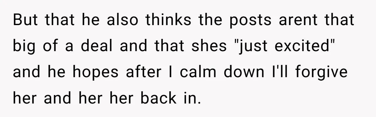 But that he also thinks the posts arent that big of a deal and that shes "just excited" and he hopes after I calm down I'll forgive her and her...