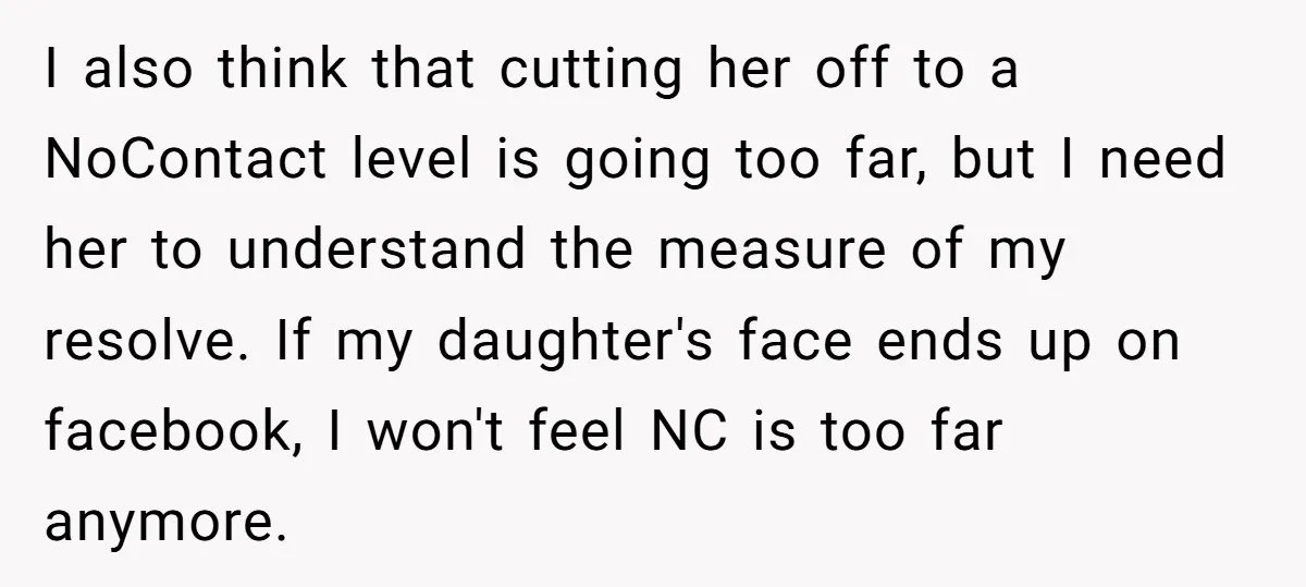 I also think that cutting her off to a NoContact level is going too far, but I need her to understand the measure of my resolve. If my daughter's face...