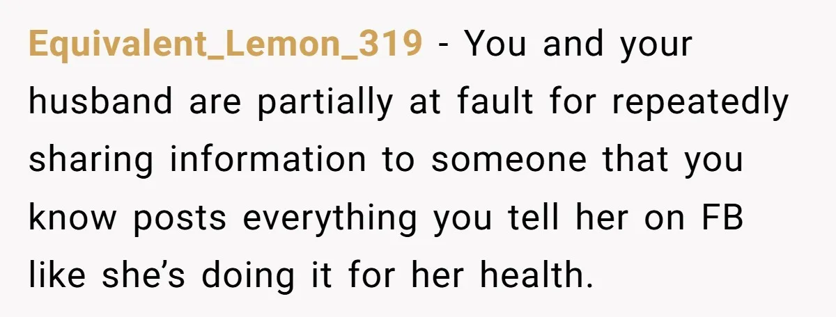 Equivalent_Lemon_319 − You and your husband are partially at fault for repeatedly sharing information to someone that you know posts everything you tell her on FB like she’s doing it...