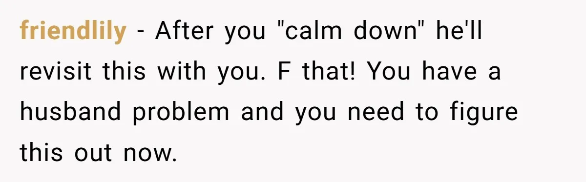 friendlily − After you "calm down" he'll revisit this with you. F that! You have a husband problem and you need to figure this out now.