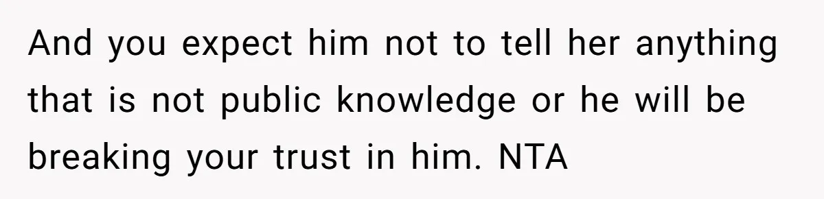 And you expect him not to tell her anything that is not public knowledge or he will be breaking your trust in him. NTA