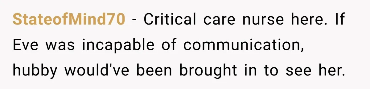 StateofMind70 − Critical care nurse here. If Eve was incapable of communication, hubby would've been brought in to see her.