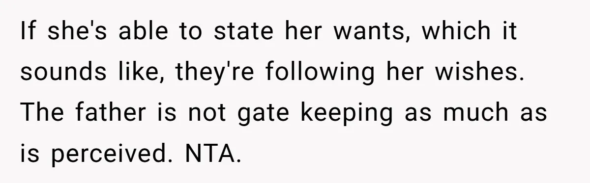 If she's able to state her wants, which it sounds like, they're following her wishes. The father is not gate keeping as much as is perceived. NTA.
