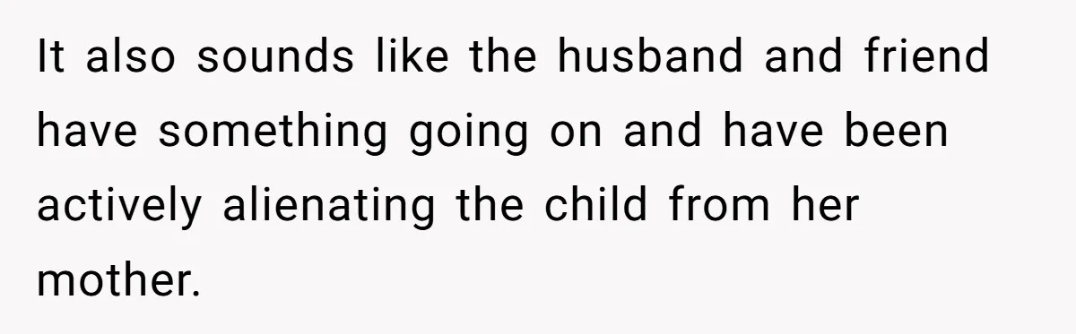 It also sounds like the husband and friend have something going on and have been actively alienating the child from her mother.