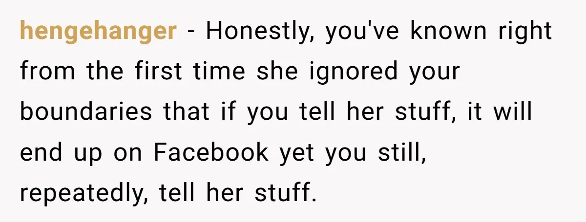hengehanger − Honestly, you've known right from the first time she ignored your boundaries that if you tell her stuff, it will end up on Facebook yet you still, repeatedly,...