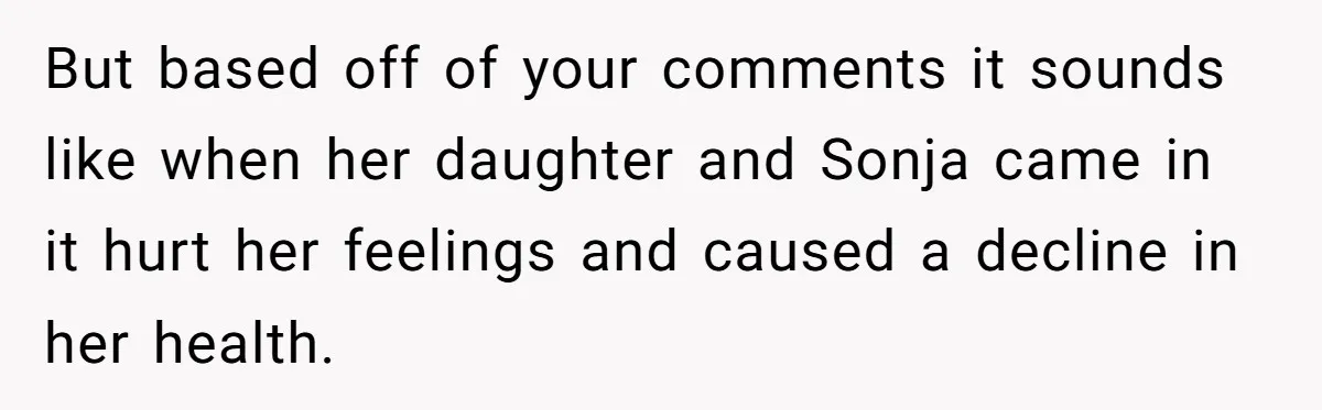 But based off of your comments it sounds like when her daughter and Sonja came in it hurt her feelings and caused a decline in her health.
