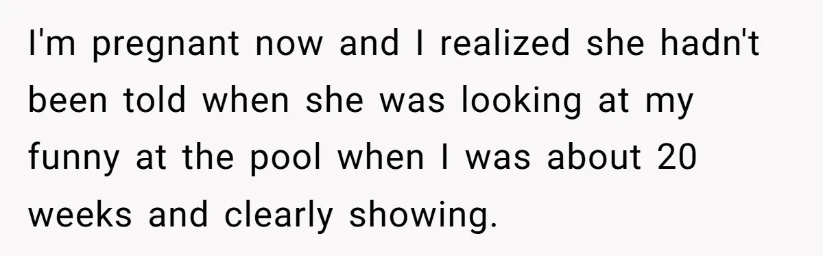 I'm pregnant now and I realized she hadn't been told when she was looking at my funny at the pool when I was about 20 weeks and clearly showing.