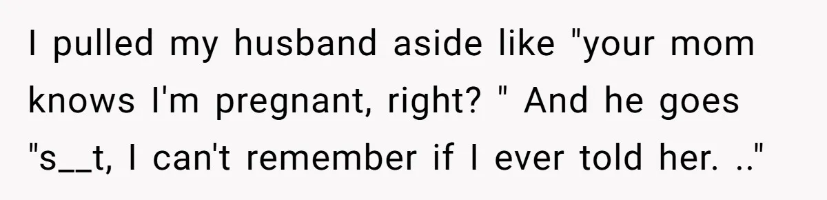 I pulled my husband aside like "your mom knows I'm pregnant, right? " And he goes "s__t, I can't remember if I ever told her. .."