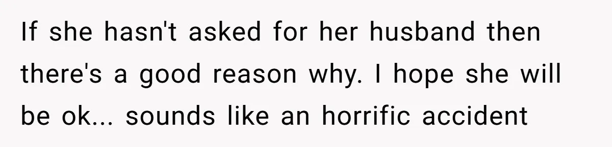 If she hasn't asked for her husband then there's a good reason why. I hope she will be ok... sounds like an horrific accident