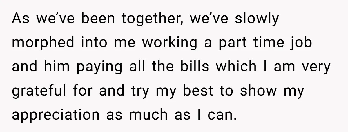 As we’ve been together, we’ve slowly morphed into me working a part time job and him paying all the bills which I am very grateful for and try my best...