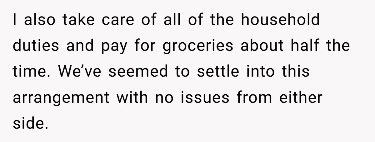 I also take care of all of the household duties and pay for groceries about half the time. We’ve seemed to settle into this arrangement with no issues from either...