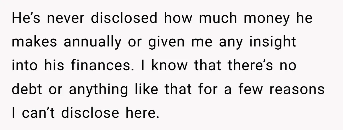 He’s never disclosed how much money he makes annually or given me any insight into his finances. I know that there’s no debt or anything like that for a few...