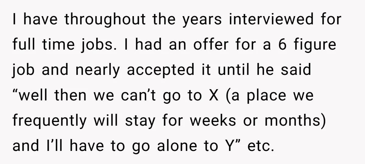 I have throughout the years interviewed for full time jobs. I had an offer for a 6 figure job and nearly accepted it until he said “well then we can’t...