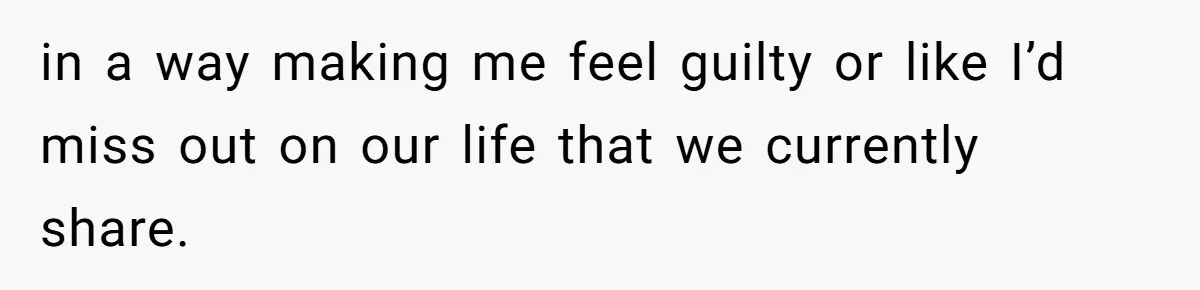 in a way making me feel guilty or like I’d miss out on our life that we currently share.