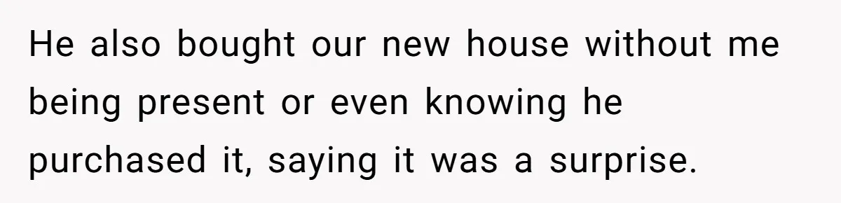 He also bought our new house without me being present or even knowing he purchased it, saying it was a surprise.