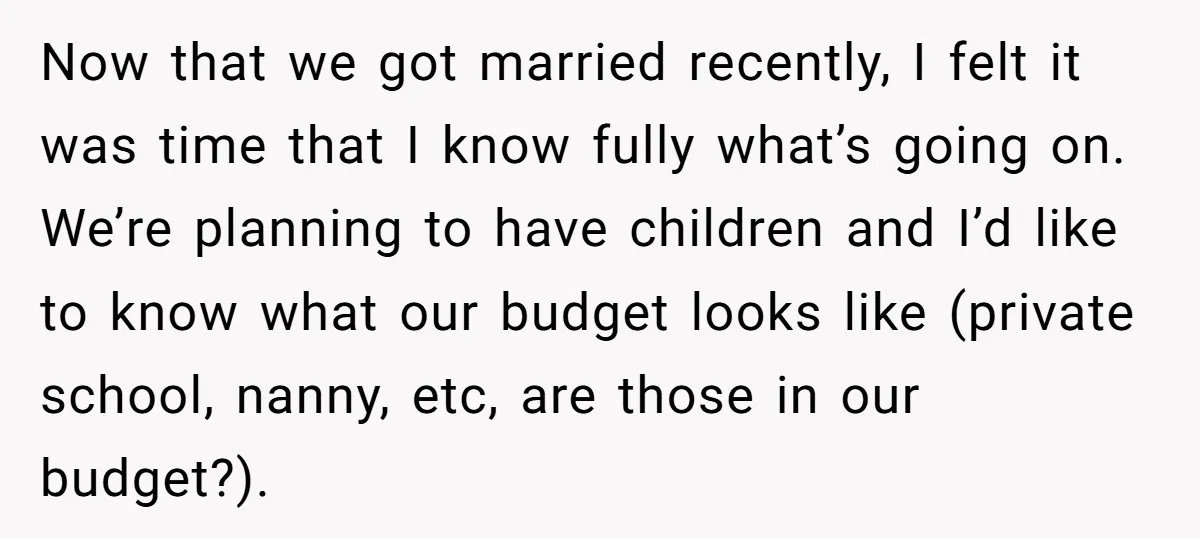 Now that we got married recently, I felt it was time that I know fully what’s going on. We’re planning to have children and I’d like to know what our...