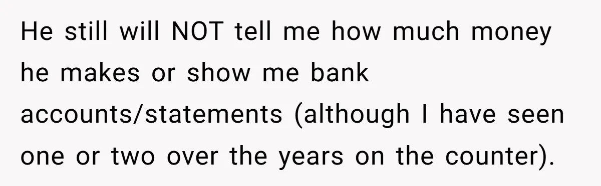 He still will NOT tell me how much money he makes or show me bank accounts/statements (although I have seen one or two over the years on the counter).
