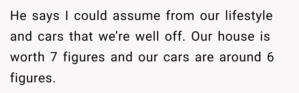 He says I could assume from our lifestyle and cars that we’re well off. Our house is worth 7 figures and our cars are around 6 figures.