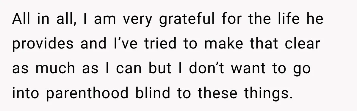 All in all, I am very grateful for the life he provides and I’ve tried to make that clear as much as I can but I don’t want to go...