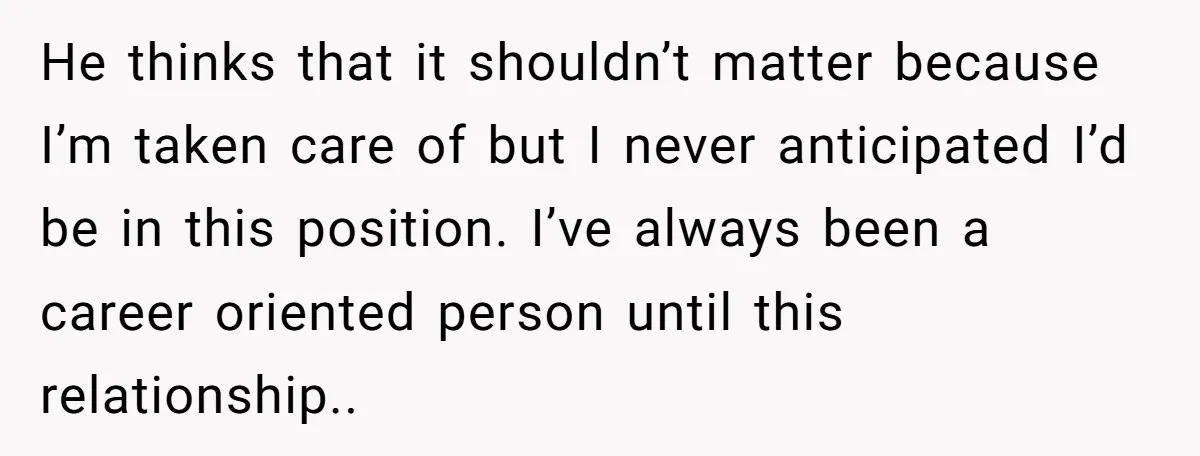 He thinks that it shouldn’t matter because I’m taken care of but I never anticipated I’d be in this position. I’ve always been a career oriented person until this relationship..