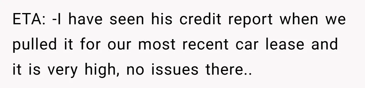 ETA: -I have seen his credit report when we pulled it for our most recent car lease and it is very high, no issues there..