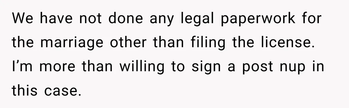 We have not done any legal paperwork for the marriage other than filing the license. I’m more than willing to sign a post nup in this case.