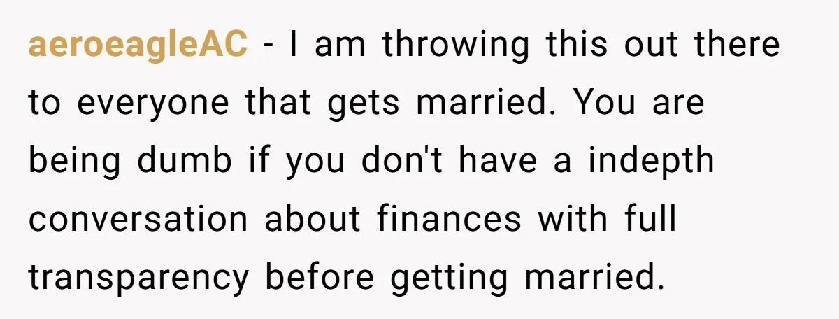 aeroeagleAC − I am throwing this out there to everyone that gets married. You are being dumb if you don't have a indepth conversation about finances with full transparency before...