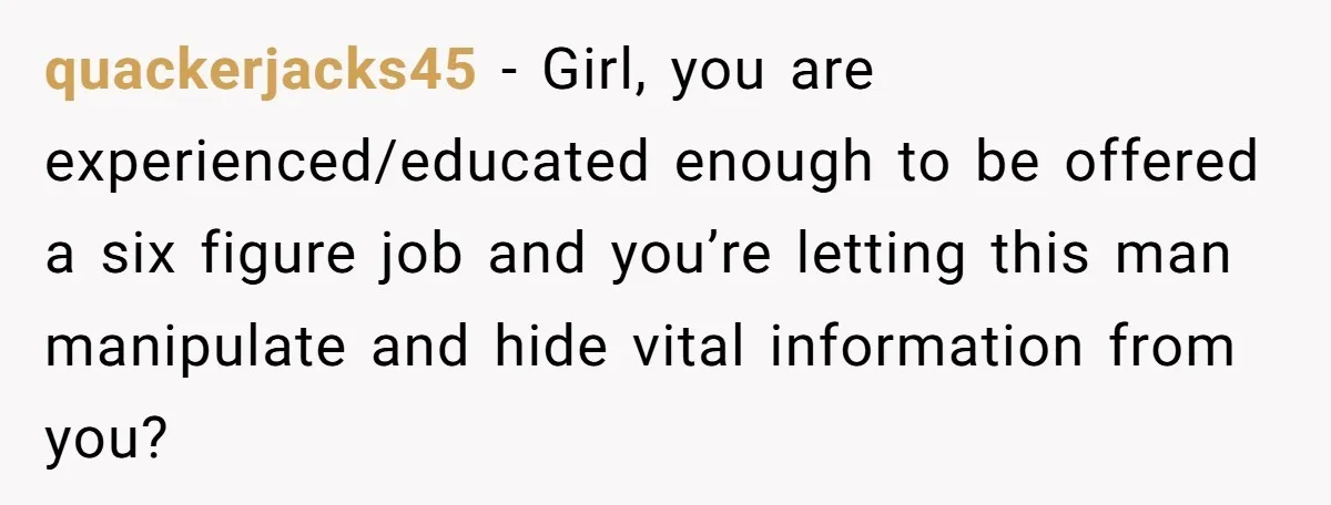 quackerjacks45 − Girl, you are experienced/educated enough to be offered a six figure job and you’re letting this man manipulate and hide vital information from you?