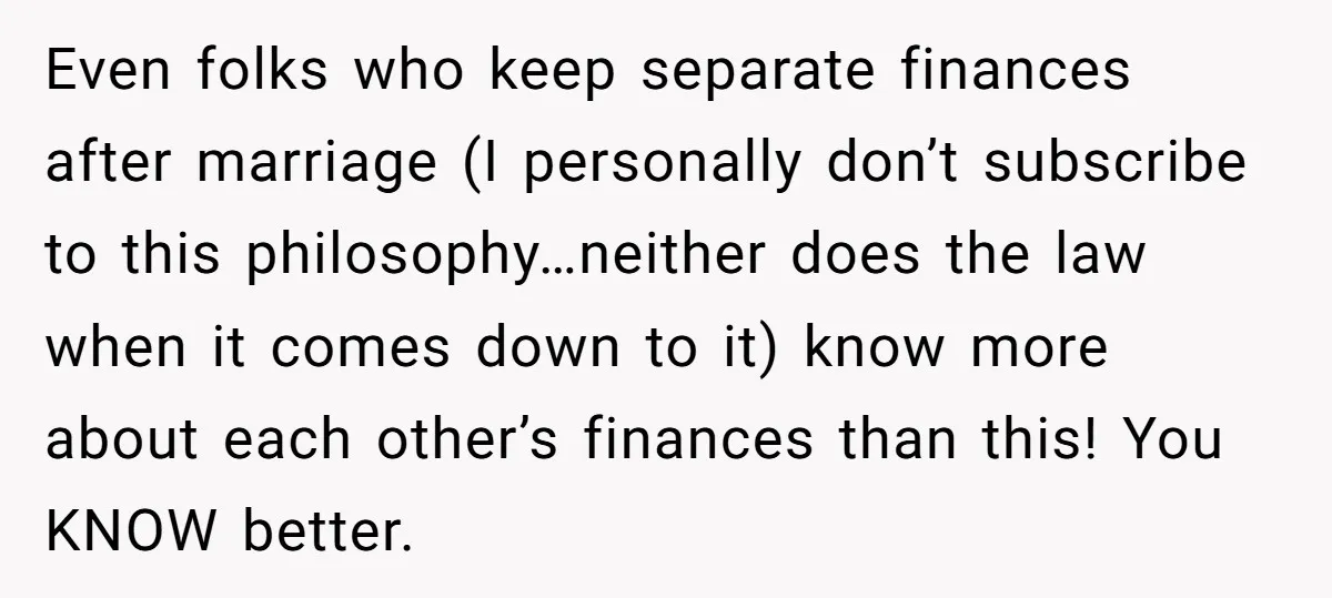 Even folks who keep separate finances after marriage (I personally don’t subscribe to this philosophy…neither does the law when it comes down to it) know more about each other’s finances...