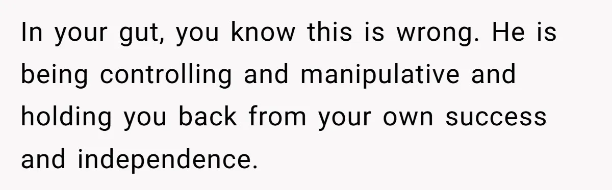 In your gut, you know this is wrong. He is being controlling and manipulative and holding you back from your own success and independence.