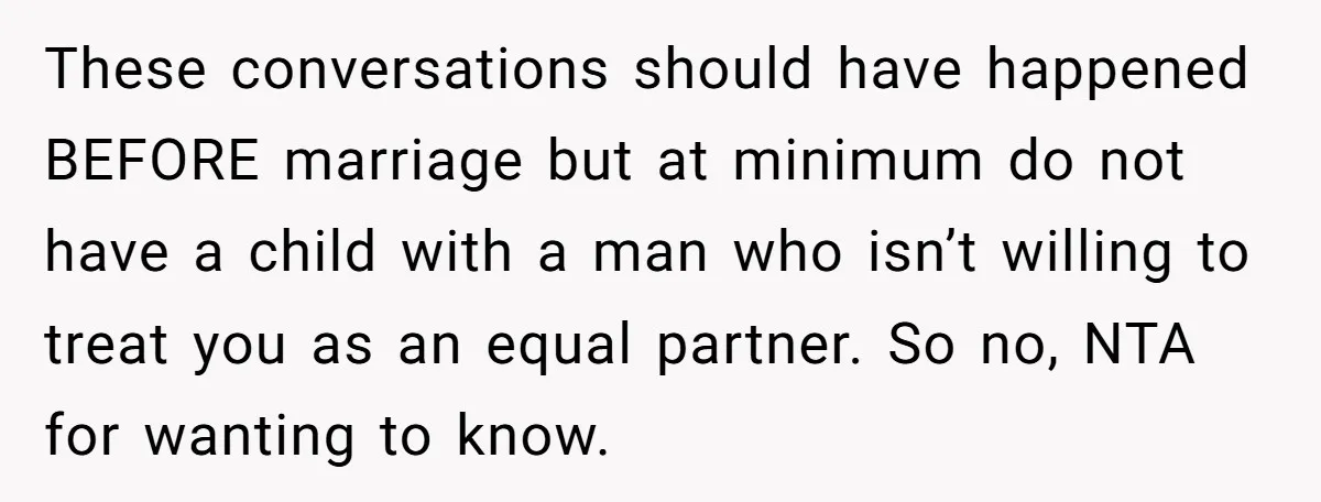 These conversations should have happened BEFORE marriage but at minimum do not have a child with a man who isn’t willing to treat you as an equal partner. So no,...