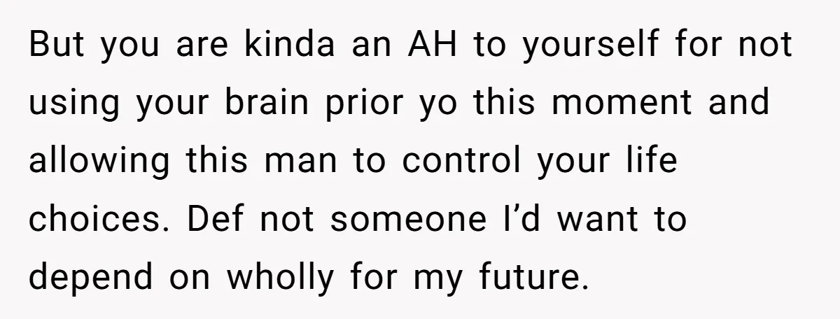 But you are kinda an AH to yourself for not using your brain prior yo this moment and allowing this man to control your life choices. Def not someone I’d...