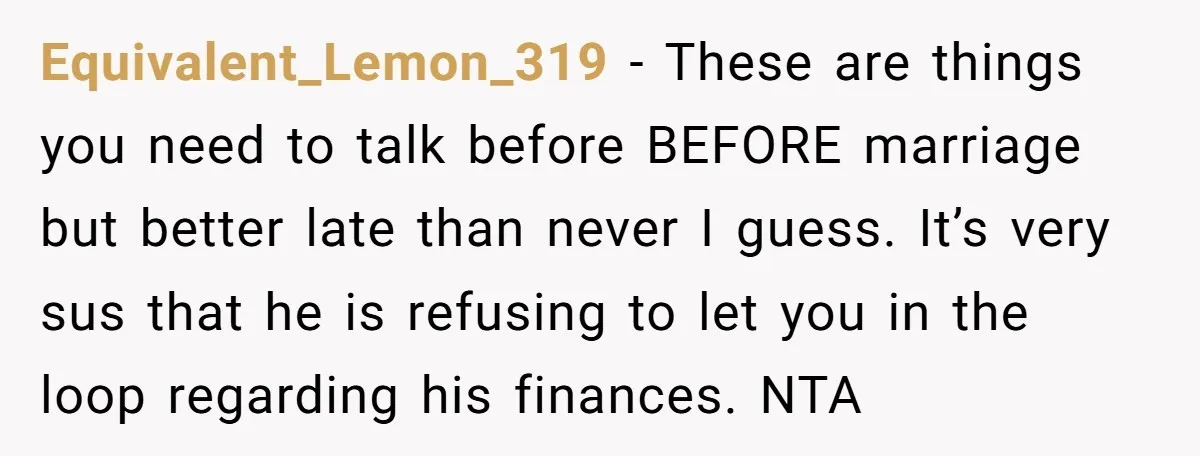 Equivalent_Lemon_319 − These are things you need to talk before BEFORE marriage but better late than never I guess. It’s very sus that he is refusing to let you in...