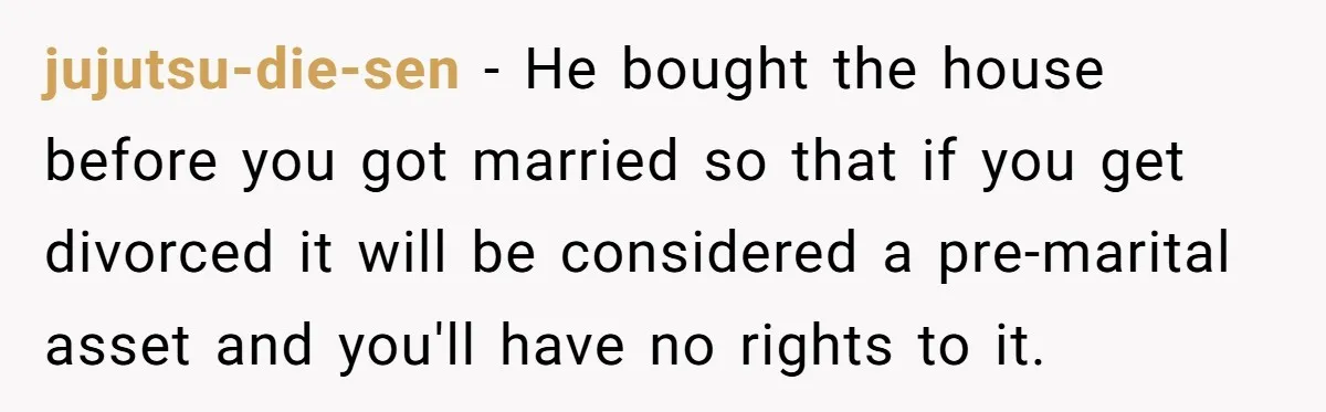 jujutsu-die-sen − He bought the house before you got married so that if you get divorced it will be considered a pre-marital asset and you'll have no rights to it.