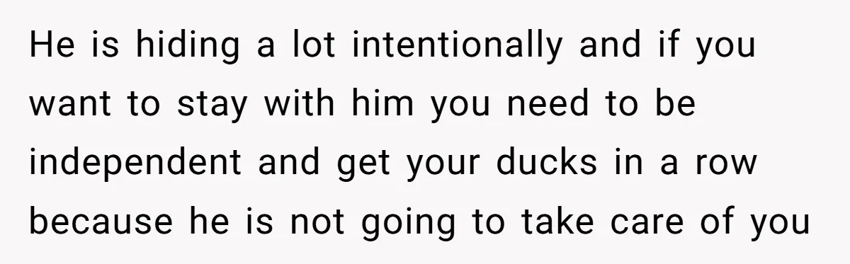 He is hiding a lot intentionally and if you want to stay with him you need to be independent and get your ducks in a row because he is not...
