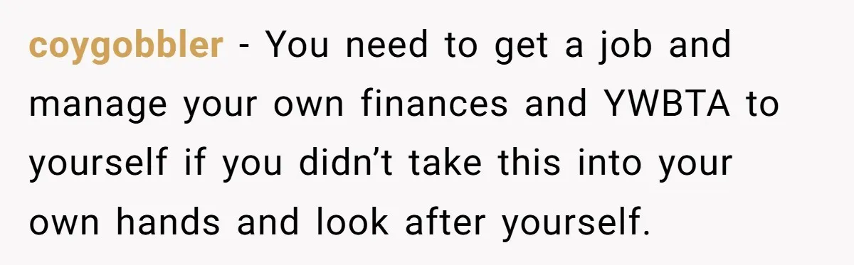 coygobbler − You need to get a job and manage your own finances and YWBTA to yourself if you didn’t take this into your own hands and look after yourself.