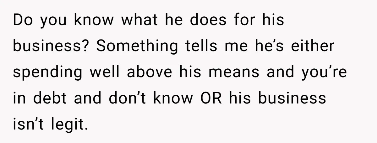 Do you know what he does for his business? Something tells me he’s either spending well above his means and you’re in debt and don’t know OR his business isn’t...