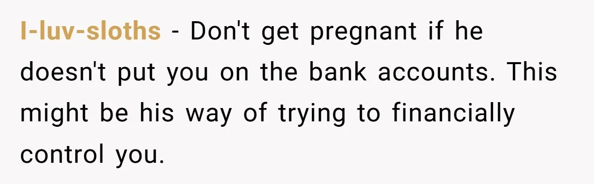 I-luv-sloths − Don't get pregnant if he doesn't put you on the bank accounts. This might be his way of trying to financially control you.