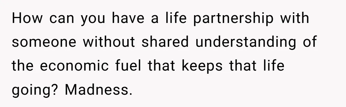 How can you have a life partnership with someone without shared understanding of the economic fuel that keeps that life going? Madness.