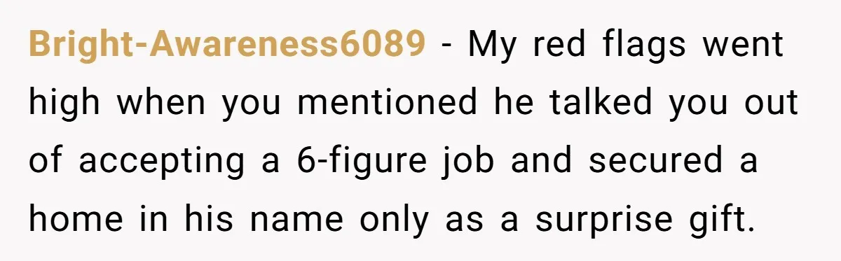 Bright-Awareness6089 − My red flags went high when you mentioned he talked you out of accepting a 6-figure job and secured a home in his name only as a surprise...