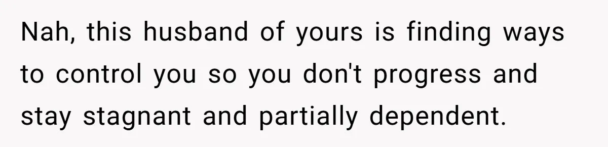 Nah, this husband of yours is finding ways to control you so you don't progress and stay stagnant and partially dependent.