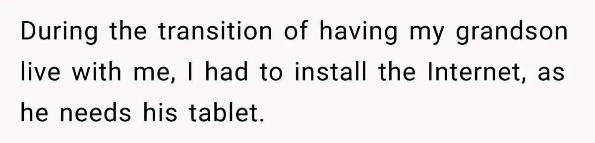 During the transition of having my grandson live with me, I had to install the Internet, as he needs his tablet.